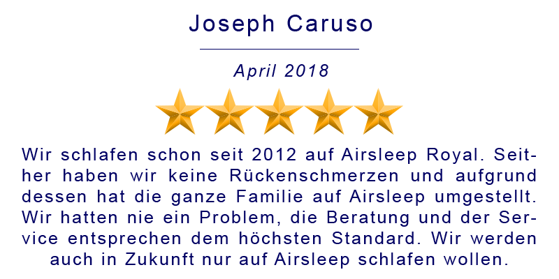 Wir schlafen schon seit 2012 auf Airsleep Royal. Seither haben wir keine Rückenschmerzen und aufgrund dessen hat die ganze Familie auf Airsleep umgestellt. Wir hatten nie ein Problem, die Beratung und der Service entsprechen dem höchsten Standard. Wir werden auch in Zukunft nur auf Airsleep schlafen wollen.